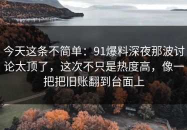 今天这条不简单：91爆料深夜那波讨论太顶了，这次不只是热度高，像一把把旧账翻到台面上