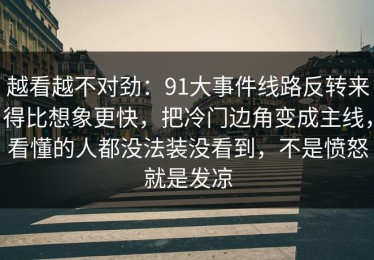 越看越不对劲：91大事件线路反转来得比想象更快，把冷门边角变成主线，看懂的人都没法装没看到，不是愤怒就是发凉