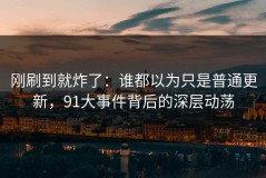 刚刷到就炸了：谁都以为只是普通更新，91大事件背后的深层动荡