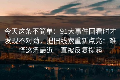 今天这条不简单：91大事件回看时才发现不对劲，把旧线索重新点亮：难怪这条最近一直被反复提起