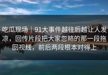 吃瓜现场｜91大事件越往后越让人发凉，回传片段把大家忽略的那一段拖回视线，前后两段根本对得上