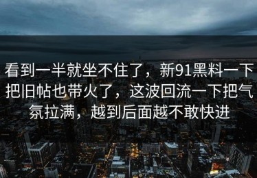 看到一半就坐不住了，新91黑料一下把旧帖也带火了，这波回流一下把气氛拉满，越到后面越不敢快进