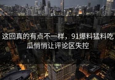 这回真的有点不一样，91爆料猛料吃瓜悄悄让评论区失控