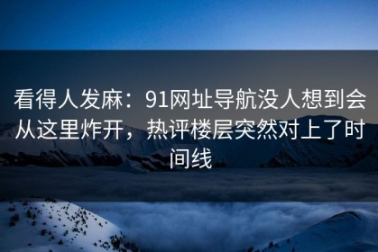 看得人发麻：91网址导航没人想到会从这里炸开，热评楼层突然对上了时间线