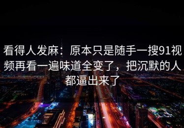 看得人发麻：原本只是随手一搜91视频再看一遍味道全变了，把沉默的人都逼出来了