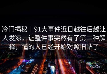 冷门揭秘｜91大事件近日越往后越让人发凉，让整件事突然有了第二种解释，懂的人已经开始对照旧帖了