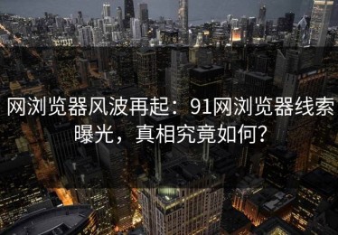 网浏览器风波再起：91网浏览器线索曝光，真相究竟如何？