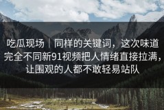 吃瓜现场｜同样的关键词，这次味道完全不同新91视频把人情绪直接拉满，让围观的人都不敢轻易站队