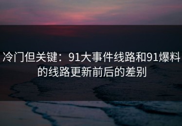 冷门但关键：91大事件线路和91爆料的线路更新前后的差别