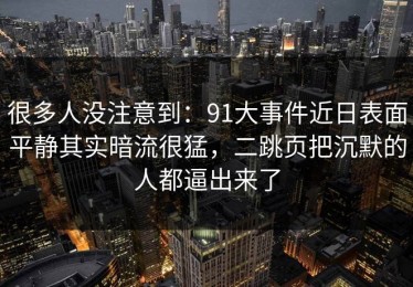 很多人没注意到：91大事件近日表面平静其实暗流很猛，二跳页把沉默的人都逼出来了