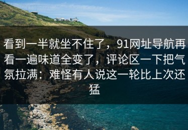 看到一半就坐不住了，91网址导航再看一遍味道全变了，评论区一下把气氛拉满：难怪有人说这一轮比上次还猛