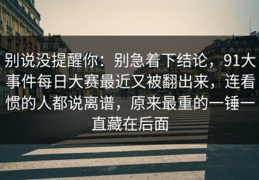 别说没提醒你：别急着下结论，91大事件每日大赛最近又被翻出来，连看惯的人都说离谱，原来最重的一锤一直藏在后面