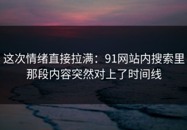 这次情绪直接拉满：91网站内搜索里那段内容突然对上了时间线