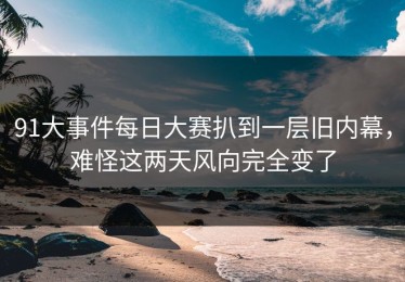 91大事件每日大赛扒到一层旧内幕，难怪这两天风向完全变了