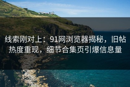 线索刚对上：91网浏览器揭秘，旧帖热度重现，细节合集页引爆信息量