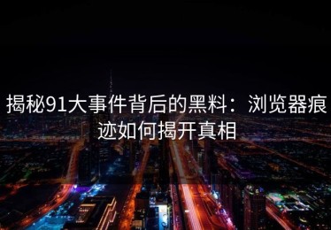 揭秘91大事件背后的黑料：浏览器痕迹如何揭开真相