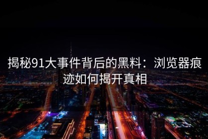 揭秘91大事件背后的黑料：浏览器痕迹如何揭开真相