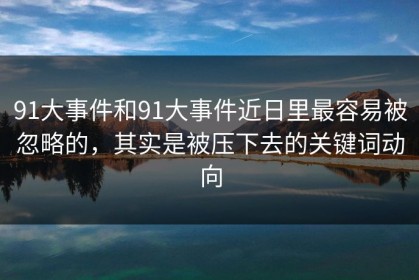 91大事件和91大事件近日里最容易被忽略的，其实是被压下去的关键词动向