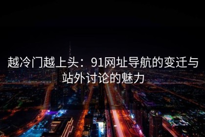越冷门越上头：91网址导航的变迁与站外讨论的魅力