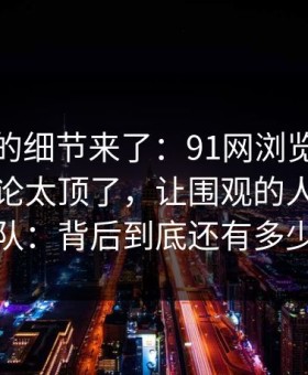 被忽略的细节来了：91网浏览器深夜那波讨论太顶了，让围观的人都不敢轻易站队：背后到底还有多少没说完