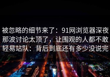 被忽略的细节来了：91网浏览器深夜那波讨论太顶了，让围观的人都不敢轻易站队：背后到底还有多少没说完