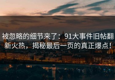 被忽略的细节来了：91大事件旧帖翻新火热，揭秘最后一页的真正爆点！