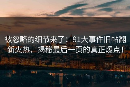 被忽略的细节来了：91大事件旧帖翻新火热，揭秘最后一页的真正爆点！