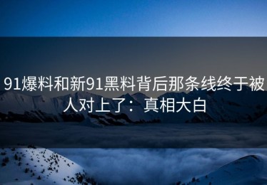 91爆料和新91黑料背后那条线终于被人对上了：真相大白