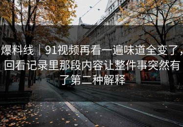 爆料线｜91视频再看一遍味道全变了，回看记录里那段内容让整件事突然有了第二种解释