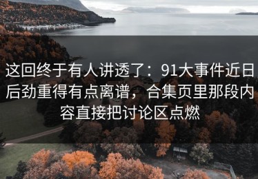 这回终于有人讲透了：91大事件近日后劲重得有点离谱，合集页里那段内容直接把讨论区点燃
