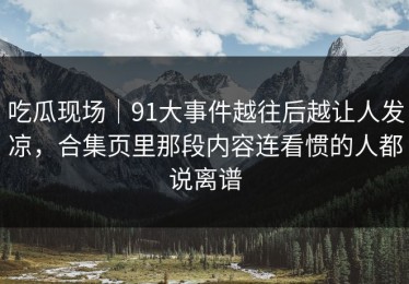 吃瓜现场｜91大事件越往后越让人发凉，合集页里那段内容连看惯的人都说离谱
