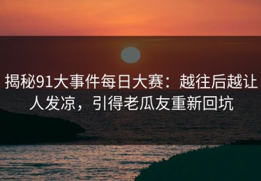 揭秘91大事件每日大赛：越往后越让人发凉，引得老瓜友重新回坑