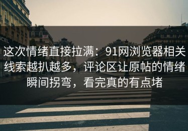 这次情绪直接拉满：91网浏览器相关线索越扒越多，评论区让原帖的情绪瞬间拐弯，看完真的有点堵