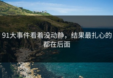 91大事件看着没动静，结果最扎心的都在后面