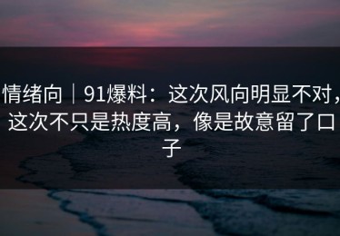 情绪向｜91爆料：这次风向明显不对，这次不只是热度高，像是故意留了口子