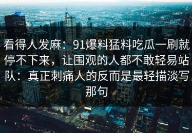 看得人发麻：91爆料猛料吃瓜一刷就停不下来，让围观的人都不敢轻易站队：真正刺痛人的反而是最轻描淡写那句