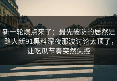 新一轮爆点来了：最先破防的居然是路人新91黑料深夜那波讨论太顶了，让吃瓜节奏突然失控
