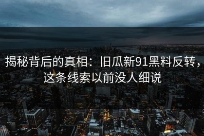 揭秘背后的真相：旧瓜新91黑料反转，这条线索以前没人细说