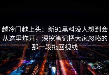 越冷门越上头：新91黑料没人想到会从这里炸开，深挖笔记把大家忽略的那一段拖回视线