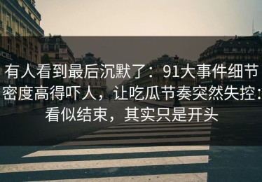 有人看到最后沉默了：91大事件细节密度高得吓人，让吃瓜节奏突然失控：看似结束，其实只是开头