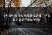 91大事件每日大赛看着没动静，结果真正炸开的都在后面
