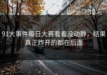 91大事件每日大赛看着没动静，结果真正炸开的都在后面