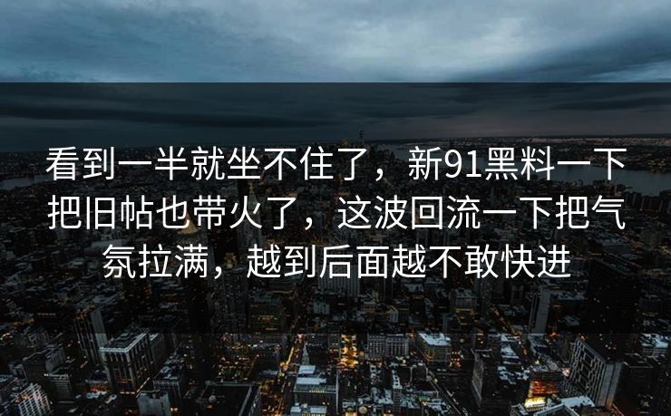 看到一半就坐不住了,新91黑料一下把旧帖也带火了,这波回流一下把气氛拉满,越到后面越不敢快进 看到一半就坐不住了,新91黑料一下把旧帖也带火了,这波回流一下把气氛拉满,越到后面越不敢快进