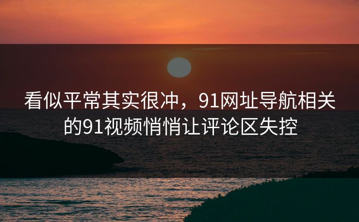 看似平常其实很冲,91网址导航相关的91视频悄悄让评论区失控 看似平常其实很冲,91网址导航相关的91视频悄悄让评论区失控