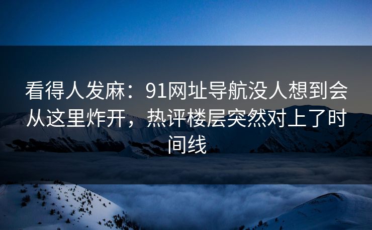 看得人发麻：91网址导航没人想到会从这里炸开，热评楼层突然对上了时间线