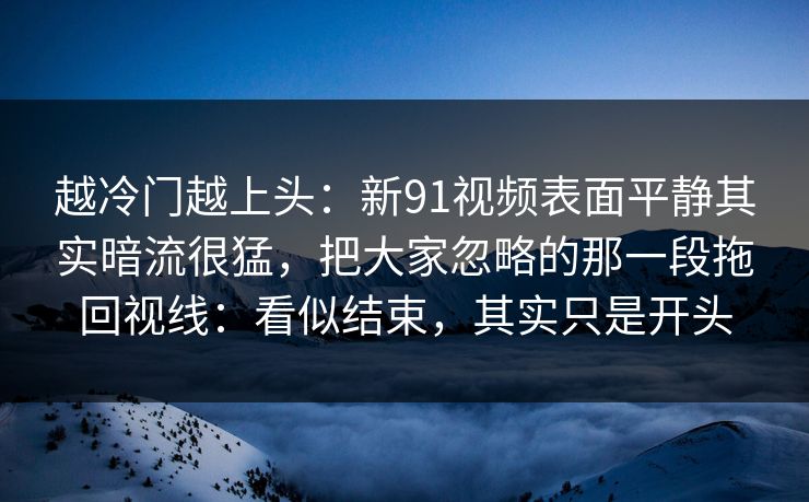 越冷门越上头：新91视频表面平静其实暗流很猛，把大家忽略的那一段拖回视线：看似结束，其实只是开头