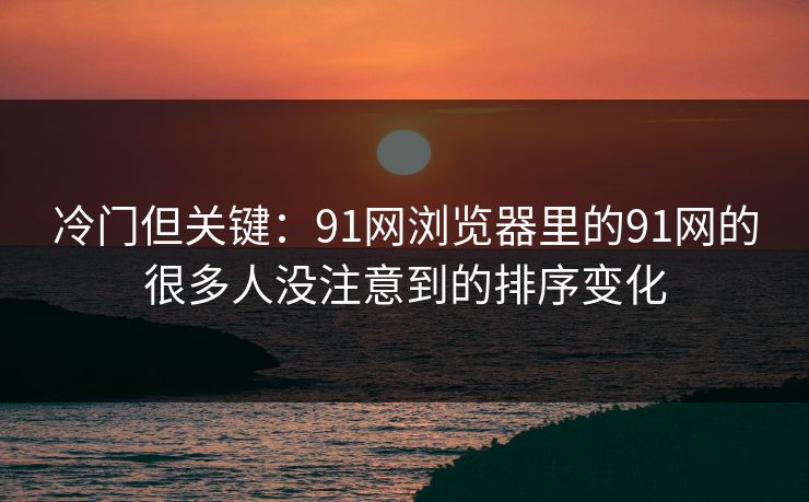 冷门但关键:91网浏览器里的91网的很多人没注意到的排序变化 冷门但关键:91网浏览器里的91网的很多人没注意到的排序变化