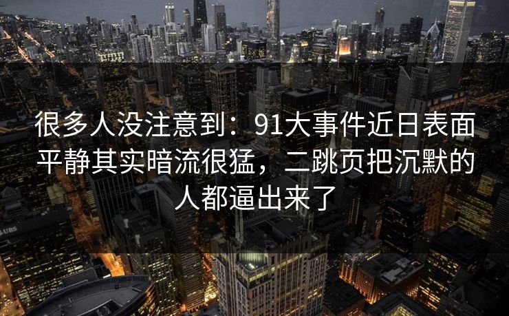 很多人没注意到：91大事件近日表面平静其实暗流很猛，二跳页把沉默的人都逼出来了