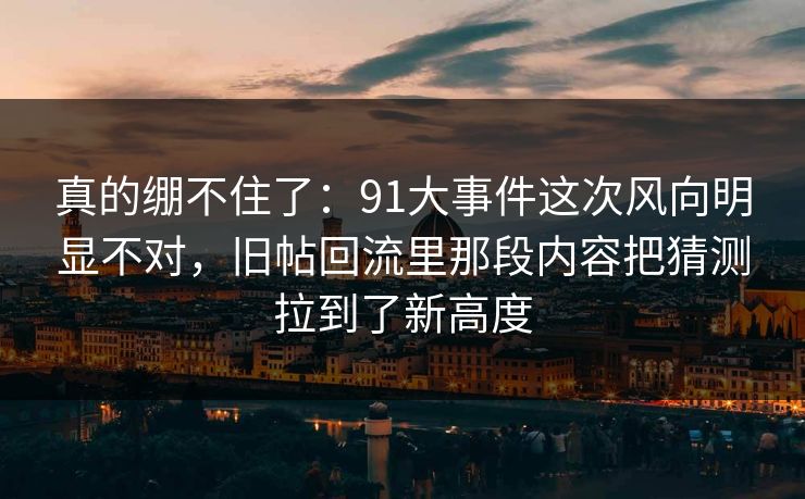 真的绷不住了:91大事件这次风向明显不对,旧帖回流里那段内容把猜测拉到了新高度 真的绷不住了:91大事件这次风向明显不对,旧帖回流里那段内容把猜测拉到了新高度
