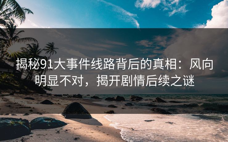 揭秘91大事件线路背后的真相：风向明显不对，揭开剧情后续之谜